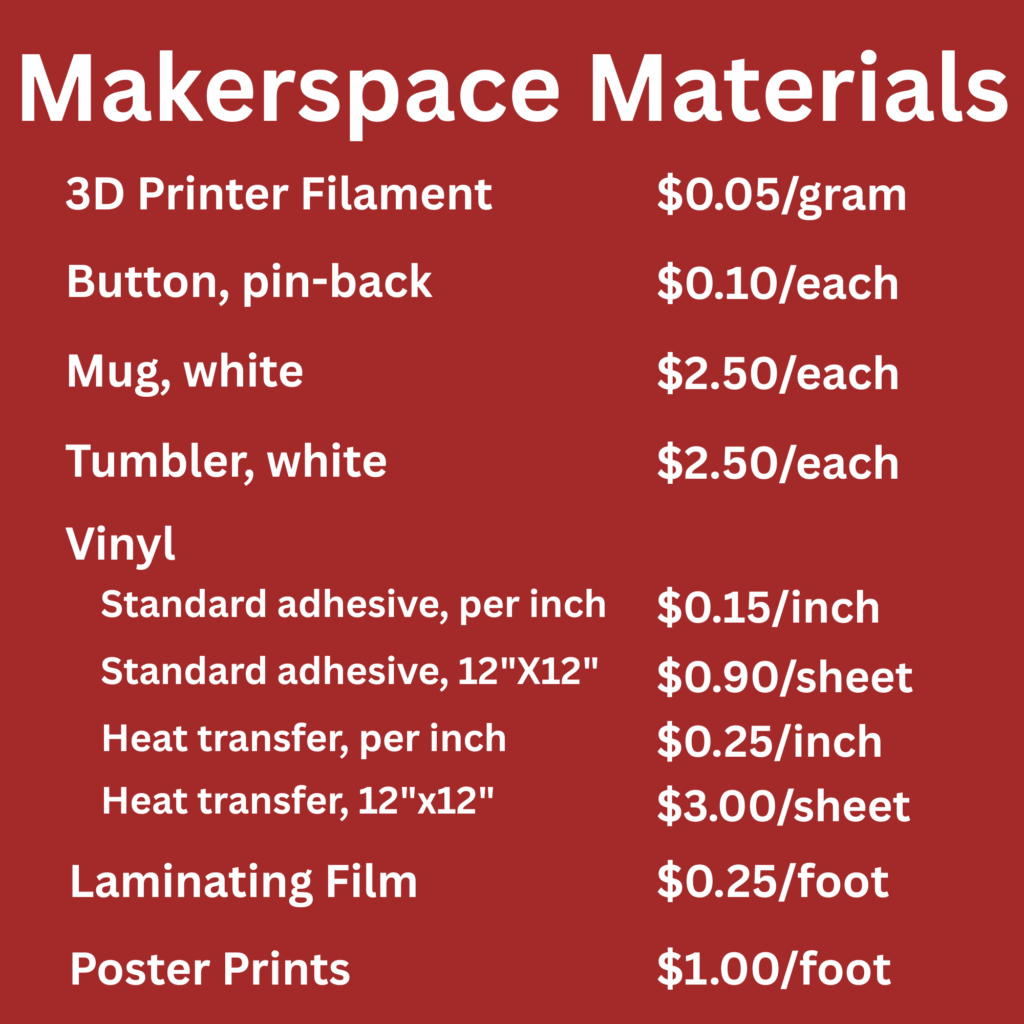 Makerspace materials list: 3D printer filament - $0.05/gram Button, pin-back - $0.10/each Mug, white - $2.50/each Tumbler, white - $2.50/each Vinyl (standard adhesive, per inch) - $0.15/inch Vinyl, standard adhesive, 12"x12" - $0.90/sheet Vinyl, heat transfer, per inch - $0.25/inch Vinyl, heat transfer, 12"x12" - $3.00/sheet Laminating film- $0.25/foot Poster Prints - $1.00/foot